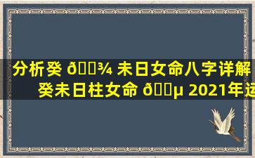 分析癸 🌾 未日女命八字详解（癸未日柱女命 🐵 2021年运程）